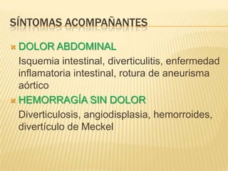 SÍNTOMAS ACOMPAÑANTES
 DOLOR ABDOMINAL
Isquemia intestinal, diverticulitis, enfermedad
inflamatoria intestinal, rotura de aneurisma
aórtico
 HEMORRAGÍA SIN DOLOR
Diverticulosis, angiodisplasia, hemorroides,
divertículo de Meckel
 