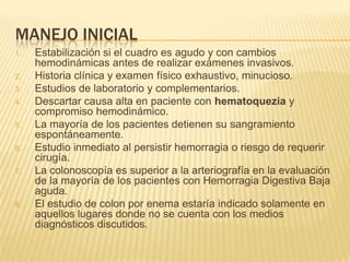 MANEJO INICIAL
1. Estabilización si el cuadro es agudo y con cambios
hemodinámicas antes de realizar exámenes invasivos.
2. Historia clínica y examen físico exhaustivo, minucioso.
3. Estudios de laboratorio y complementarios.
4. Descartar causa alta en paciente con hematoquezia y
compromiso hemodinámico.
5. La mayoría de los pacientes detienen su sangramiento
espontáneamente.
6. Estudio inmediato al persistir hemorragia o riesgo de requerir
cirugía.
7. La colonoscopía es superior a la arteriografía en la evaluación
de la mayoría de los pacientes con Hemorragia Digestiva Baja
aguda.
8. El estudio de colon por enema estaría indicado solamente en
aquellos lugares donde no se cuenta con los medios
diagnósticos discutidos.
 