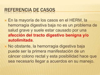 REFERENCIA DE CASOS
 En la mayoría de los casos en el HERM, la
hemorragia digestiva baja no es un problema de
salud grave y suele estar causado por una
afección del tracto digestivo benigna y/o
autolimitada.
 No obstante, la hemorragia digestiva baja
puede ser la primera manifestación de un
cáncer colono rectal y esta posibilidad hace que
sea necesario llegar a acuerdos en su manejo.
 