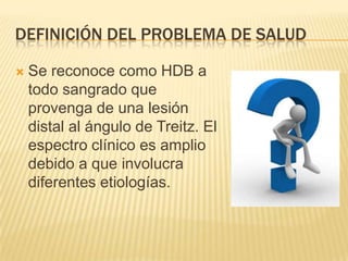 DEFINICIÓN DEL PROBLEMA DE SALUD
 Se reconoce como HDB a
todo sangrado que
provenga de una lesión
distal al ángulo de Treitz. El
espectro clínico es amplio
debido a que involucra
diferentes etiologías.
 