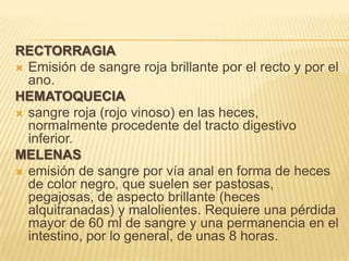 RECTORRAGIA
 Emisión de sangre roja brillante por el recto y por el
ano.
HEMATOQUECIA
 sangre roja (rojo vinoso) en las heces,
normalmente procedente del tracto digestivo
inferior.
MELENAS
 emisión de sangre por vía anal en forma de heces
de color negro, que suelen ser pastosas,
pegajosas, de aspecto brillante (heces
alquitranadas) y malolientes. Requiere una pérdida
mayor de 60 ml de sangre y una permanencia en el
intestino, por lo general, de unas 8 horas.
 
