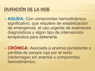 DURACIÓN DE LA HDB
 AGUDA: Con compromiso hemodinámico
significativo, que requiere de estabilización
de emergencia, el uso urgente de exámenes
diagnósticos y algún tipo de intervención
terapéutica para detenerla.
 CRÓNICA: Asociada a anemia persistente o
pérdida de sangre roja por el recto
(rectorragia) sin anemia o compromiso
hemodinámico.
 