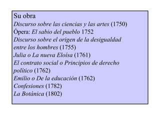 Su obra Discurso sobre las ciencias y las artes  (1750)  Ópera:  El sabio del pueblo   1752 Discurso sobre el origen de la desigualdad  entre los hombres  (1755) Julia o La nueva Eloísa  (1761) El contrato social   o Principios de derecho  político  (1762) Emilio   o De la educación  (1762) Confesiones  (1782) La Botánica  (1802)   
