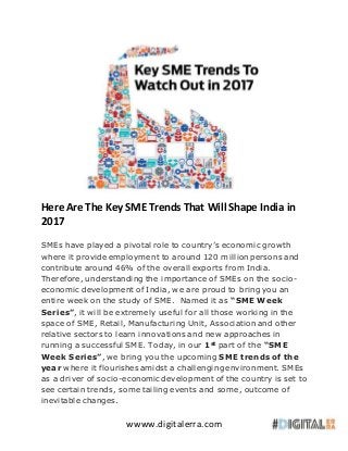wwww.digitalerra.com
Here Are The Key SME Trends That Will Shape India in
2017
SMEs have played a pivotal role to country’s economic growth
where it provide employment to around 120 million persons and
contribute around 46% of the overall exports from India.
Therefore, understanding the importance of SMEs on the socio-
economic development of India, we are proud to bring you an
entire week on the study of SME. Named it as “SME Week
Series”, it will be extremely useful for all those working in the
space of SME, Retail, Manufacturing Unit, Association and other
relative sectors to learn innovations and new approaches in
running a successful SME. Today, in our 1st
part of the “SME
Week Series”, we bring you the upcoming SME trends of the
year where it flourishes amidst a challenging environment. SMEs
as a driver of socio-economic development of the country is set to
see certain trends, some tailing events and some, outcome of
inevitable changes.
 