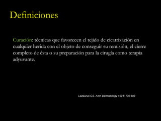 Definiciones Curación :  técnicas que favorecen el tejido de cicatrización en cualquier herida con el objeto de conseguir su remisión, el cierre completo de ésta o su preparación para la cirugía como terapia adyuvante. Lazaurus GS. Arch Dermatology 1994; 130:489 