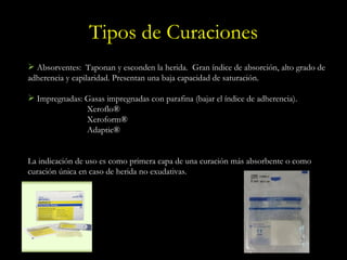 Tipos de Curaciones Absorventes:  Taponan y esconden la herida.  Gran índice de absorción, alto grado de adherencia y capilaridad. Presentan una baja capacidad de saturación. Impregnadas: Gasas impregnadas con parafina (bajar el índice de adherencia). Xeroflo® Xeroform® Adaptic® La indicación de uso es como primera capa de una curación más absorbente o como curación única en caso de herida no exudativas. 