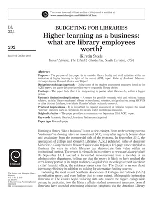 The current issue and full text archive of this journal is available at
                                                www.emeraldinsight.com/0888-045X.htm




BL                                                   BUDGETING FOR LIBRARIES
23,4
                                          Higher learning as a business:
                                           what are library employees
202
                                                     worth?
Received October 2010                                                            Kirstin Steele
                                               Daniel Library, The Citadel, Charleston, South Carolina, USA


                                     Abstract
                                     Purpose – The purpose of this paper is to consider library faculty and staff activities within an
                                     institution of higher learning in light of the recent ACRL report Value of Academic Libraries:
                                     A Comprehensive Research Review and Report.
                                     Design/methodology/approach – Using some of the student assessment measures listed in the
                                     ACRL report, the paper discusses possible ways to quantify library duties.
                                     Findings – The paper ﬁnds that it is invigorating to ponder what libraries do, within a bigger
                                     picture.
                                     Research limitations/implications – Avenues for possible research, with and without human
                                     subjects, include: library employees’ effects on enrollment, retention, and graduation; using SCOPUS
                                     or other citation database, to evaluate libraries’ effects on faculty research.
                                     Practical implications – It is important to expand assessment of libraries beyond the usual
                                     “internal” statistics such as circulation, to include wider institutional measures.
                                     Originality/value – The paper provides a commentary on September 2010 ACRL report.
                                     Keywords Academic libraries, Librarians, Performance appraisal
                                     Paper type Research paper


                                     Running a library “like a business” is not a new concept. From rechristening patrons
                                     “customers” to showing return on investment (ROI), many of us regularly borrow ideas
                                     and vocabulary from the commercial side of the economy. In September 2010, the
                                     Association of College and Research Libraries (ACRL) published Value of Academic
                                     Libraries: A Comprehensive Research Review and Report, a 172-page tome compiled to
                                     illustrate the ways in which libraries can demonstrate their value within an
                                     institutional context. The report is viewable in its entirety at www.acrl.ala.org/value/
                                     On September 14, I received a forwarded announcement from a member of an
                                     administrative department, telling me that the report is likely to have reached the
                                     extra-library portion of its target audience. Coupled with the college’s recent search for
                                     a chief ﬁnancial ofﬁcer, the evidence seems clear that The Citadel is serious about
                                     increasing efﬁciency in addition to looking for alternative funding sources.
The Bottom Line: Managing Library        Following the most recent Southern Association of Colleges and Schools (SACS)
Finances                             accreditation report, and even before that to some extent, bibliographic instruction
Vol. 23 No. 4, 2010
pp. 202-204                          librarians at The Citadel began tailoring data sets toward the bigger, college-wide
q Emerald Group Publishing Limited
0888-045X
                                     picture; in particular, how the library affects student assessment measures. Several
DOI 10.1108/08880451011104018        librarians have attended continuing education programs via the American Library
 