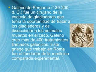 Galeno de P erg amo (130-200 d. C.) fue un cirujano de la escuela de gladiadores que ten ía  la oportunidad de tratar a los gladiadores y de diseccionar a los animales muertos en el circo. Galeno cre ó  m as  de 400 tratamientos llamados galen i cos. Este griego que trabajo en Roma fue el fundador de la medicina comparada experimental. 