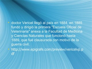 doctor Vericel lleg ó  al pa ís  en 1884, en 1885 fund ó  y dirigi ó  la primera "Escuela Oficial de Veterinaria" anexa a la Facultad de Medicina y Ciencias Naturales que funcion ó  hasta 1889, que fu é  clausurada con motivo de la guerra civil. http://www.epigrafe.com/preview/vericelvp.pdf 