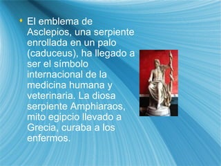 El emblema de Asclepios, una serpiente enrollada en un palo (caduceus), ha llegado a ser el s ím bolo internacional de la medicina humana y veterinaria. La diosa serpiente Amphiaraos, mito egipcio llevado a Grecia, curaba a los enfermos.  