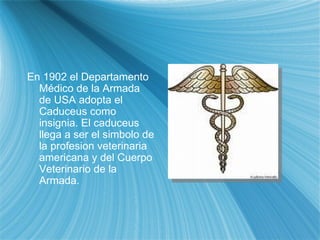 En 1902 el Departamento M éd i co de la Armada de USA adopt a  el  Ca duceus como insignia. El  ca duceus lleg a  a ser el s im bolo de la profesi on  veterinaria americana y del Cuerpo Veterinario de la Armada. 