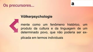 Os precursores…
Völkerpsychologie
mente como um fenômeno histórico, um
produto da cultura e da linguagem de um
determinado povo, que não poderia ser ex-
plicada em termos individuais
 