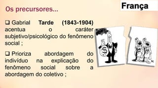  Gabrial Tarde (1843-1904)
acentua o caráter
subjetivo/psicológico do fenômeno
social ;
 Prioriza abordagem do
indivíduo na explicação do
fenômeno social sobre a
abordagem do coletivo ;
Os precursores…
 