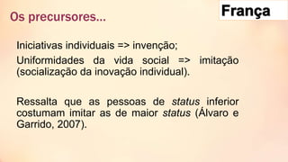 Iniciativas individuais => invenção;
Uniformidades da vida social => imitação
(socialização da inovação individual).
Ressalta que as pessoas de status inferior
costumam imitar as de maior status (Álvaro e
Garrido, 2007).
Os precursores…
 