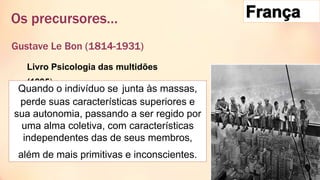 Gustave Le Bon (1814-1931)
Os precursores…
Livro Psicologia das multidões
(1895)
Quando o indivíduo se junta às massas,
perde suas características superiores e
sua autonomia, passando a ser regido por
uma alma coletiva, com características
independentes das de seus membros,
além de mais primitivas e inconscientes.
 