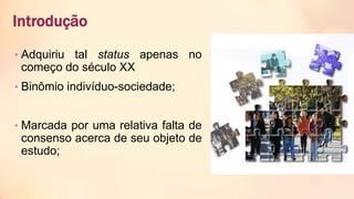 Introdução
• Adquiriu tal status apenas no
começo do século XX
• Binômio indivíduo-sociedade;
• Marcada por uma relativa falta de
consenso acerca de seu objeto de
estudo;
 