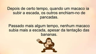 Depois de certo tempo, quando um macaco ia
subir a escada, os outros enchiam-no de
pancadas.
Passado mais algum tempo, nenhum macaco
subia mais a escada, apesar da tentação das
bananas.
 