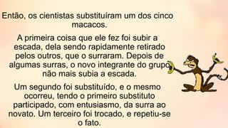 Então, os cientistas substituíram um dos cinco
macacos.
A primeira coisa que ele fez foi subir a
escada, dela sendo rapidamente retirado
pelos outros, que o surraram. Depois de
algumas surras, o novo integrante do grupo
não mais subia a escada.
Um segundo foi substituído, e o mesmo
ocorreu, tendo o primeiro substituto
participado, com entusiasmo, da surra ao
novato. Um terceiro foi trocado, e repetiu-se
o fato.
 