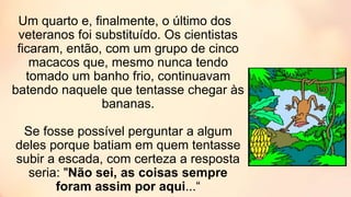 Um quarto e, finalmente, o último dos
veteranos foi substituído. Os cientistas
ficaram, então, com um grupo de cinco
macacos que, mesmo nunca tendo
tomado um banho frio, continuavam
batendo naquele que tentasse chegar às
bananas.
Se fosse possível perguntar a algum
deles porque batiam em quem tentasse
subir a escada, com certeza a resposta
seria: "Não sei, as coisas sempre
foram assim por aqui...“
 