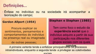 Definições…
• Ênfase no indivíduo ou na sociedade irá acompanhar a
teorização do campo;
Gordon Allport (1954)
Procura explicar os
sentimentos, pensamentos e
comportamentos do indivíduo
na presença real ou imaginada
de outras pessoas;
Stephan e Stephan (1985)
Tem como foco o estudo da
experiência social que o
indivíduo adquire a partir de sua
participação nos diferentes
grupos sociais com os quais
convive.A primeira vertente tende a enfatizar principalmente os processos
intraindividuais, enquanto a segunda tende a privilegiar as coletividades
 
