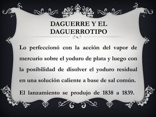 DAGUERRE Y EL DAGUERROTIPO Lo perfeccionó con la acción del vapor de mercurio sobre el yoduro de plata y luego con la posibilidad de disolver el yoduro residual en una solución caliente a base de sal común. El lanzamiento se produjo de 1838 a 1839.  
