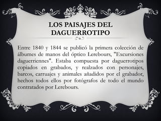Entre 1840 y 1844 se publicó la primera colección de álbumes de manos del óptico Lerebours, &quot;Excursiones daguerriennes&quot;. Estaba compuesta por daguerrotipos copiados en grabados, y realzados con personajes, barcos, carruajes y animales añadidos por el grabador, hechos todos ellos por fotógrafos de todo el mundo contratados por Lerebours. LOS PAISAJES DEL DAGUERROTIPO 
