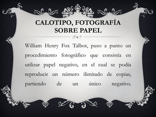 CALOTIPO, FOTOGRAFÍA SOBRE PAPEL William Henry Fox Talbot, puso a punto un procedimiento fotográfico que consistía en utilizar papel negativo, en el cual se podía reproducir un número ilimitado de copias, partiendo de un único negativo. 