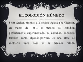 EL COLODIÓN HÚMEDO Scott Archer, propuso a la revista inglesa The Chemist, en marzo de 1851, el método del colodión perfectamente experimentado. El colodión, conocido también como algodón-pólvora, es una clase de explosivo cuya base es la celulosa nítrica. 