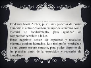 Frederick Scott Archer, puso unas planchas de cristal húmedas al utilizar colodión en lugar de albúmina como material de recubrimiento, para aglutinar los compuestos sensibles a la luz.  Estos negativos debían ser expuestos y revelados mientras estaban húmedos. Los fotógrafos precisaban de un cuarto oscuro cercano, para poder disponer de las planchas antes de la exposición y revelarlas de inmediato. 