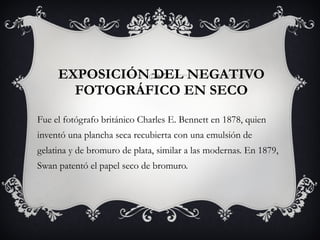 EXPOSICIÓN DEL NEGATIVO FOTOGRÁFICO EN SECO Fue el fotógrafo británico Charles E. Bennett en 1878, quien inventó una plancha seca recubierta con una emulsión de gelatina y de bromuro de plata, similar a las modernas. En 1879, Swan patentó el papel seco de bromuro. 