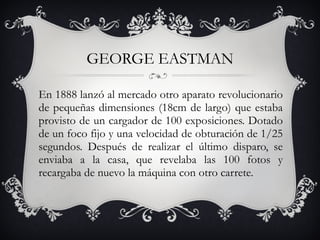 GEORGE EASTMAN En 1888 lanzó al mercado otro aparato revolucionario de pequeñas dimensiones (18cm de largo) que estaba provisto de un cargador de 100 exposiciones. Dotado de un foco fijo y una velocidad de obturación de 1/25 segundos. Después de realizar el último disparo, se enviaba a la casa, que revelaba las 100 fotos y recargaba de nuevo la máquina con otro carrete. 