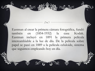 Eastman al crear la primera cámara fotográfica, fundó también en (1854-1932) la casa Kodak. Eastman incluyó en 1891 la primera película intercambiable a la luz de día. De la película sobre papel se pasó en 1889 a la película celuloide, sistema que seguimos empleando hoy en día. 