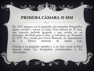 PRIMERA CÁMARA 35 MM En 1923 aparece en el mercado una máquina fotográfica ligera, versátil y nueva: la Leica. Esta cámara de 35 mm, que requería película pequeña y que estaba, en un principio, diseñada para el cine, se introdujo en Alemania en 1925. Fue creada por Oscar Barnack, un dependiente de la fábrica alemana de óptica Leit. Gracias a su pequeño tamaño y a su bajo coste se hizo famosa entre los fotógrafos profesionales y los aficionados. 