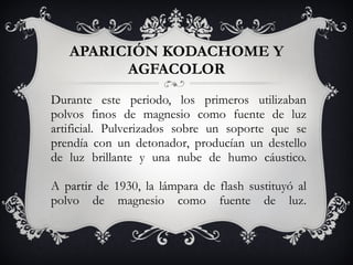 APARICIÓN KODACHOME Y AGFACOLOR Durante este periodo, los primeros utilizaban polvos finos de magnesio como fuente de luz artificial. Pulverizados sobre un soporte que se prendía con un detonador, producían un destello de luz brillante y una nube de humo cáustico. A partir de 1930, la lámpara de flash sustituyó al polvo de magnesio como fuente de luz. 