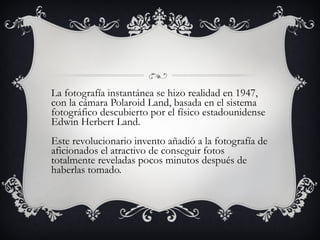 La fotografía instantánea se hizo realidad en 1947, con la cámara Polaroid Land, basada en el sistema fotográfico descubierto por el físico estadounidense Edwin Herbert Land. Este revolucionario invento añadió a la fotografía de aficionados el atractivo de conseguir fotos totalmente reveladas pocos minutos después de haberlas tomado. 