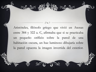 Aristóteles, filósofo griego que vivió en Atenas entre 384 y 322 a. C, afirmaba que si se practicaba un pequeño orificio sobre la pared de una habitación oscura, un haz luminoso dibujaría sobre la pared opuesta la imagen invertida del exterior. 