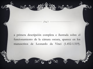 La primera descripción completa e ilustrada sobre el funcionamiento de la cámara oscura, aparece en los manuscritos de Leonardo da Vinci (1.452-1.519). 