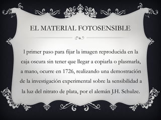 EL MATERIAL FOTOSENSIBLE El primer paso para fijar la imagen reproducida en la caja oscura sin tener que llegar a copiarla o plasmarla, a mano, ocurre en 1726, realizando una demostración de la investigación experimental sobre la sensibilidad a la luz del nitrato de plata, por el alemán J.H. Schulze . 