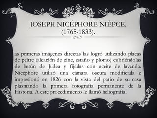 JOSEPH NICÉPHORE NIÈPCE. (1765-1833). Las primeras imágenes directas las logró utilizando placas de peltre (aleación de zinc, estaño y plomo) cubriéndolas de betún de Judea y fijadas con aceite de lavanda. Nicéphore utilizó una cámara oscura modificada e impresionó en 1826 con la vista del patio de su casa plasmando la primera fotografía permanente de la Historia. A este procedimiento le llamó heliografía. 