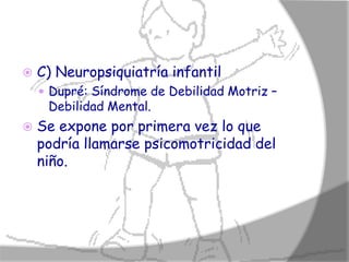    C) Neuropsiquiatría infantil
     Dupré: Síndrome de Debilidad Motriz –
     Debilidad Mental.
   Se expone por primera vez lo que
    podría llamarse psicomotricidad del
    niño.
 