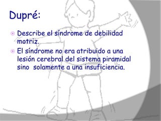 Dupré:
 Describe el síndrome de debilidad
  motriz.
 El síndrome no era atribuido a una
  lesión cerebral del sistema piramidal
  sino solamente a una insuficiencia.
 