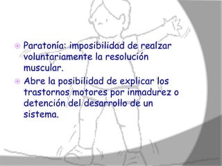  Paratonía: imposibilidad de realzar
  voluntariamente la resolución
  muscular.
 Abre la posibilidad de explicar los
  trastornos motores por inmadurez o
  detención del desarrollo de un
  sistema.
 