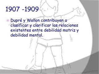 1907 -1909
   Dupré y Wallon contribuyen a
    clasificar y clarificar las relaciones
    existentes entre debilidad motriz y
    debilidad mental.
 