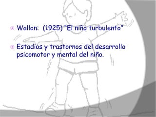    Wallon: (1925) “El niño turbulento”

   Estadios y trastornos del desarrollo
    psicomotor y mental del niño.
 