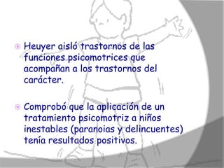    Heuyer aisló trastornos de las
    funciones psicomotrices que
    acompañan a los trastornos del
    carácter.

   Comprobó que la aplicación de un
    tratamiento psicomotriz a niños
    inestables (paranoias y delincuentes)
    tenía resultados positivos.
 