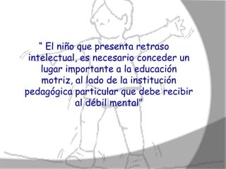 “ El niño que presenta retraso
 intelectual, es necesario conceder un
    lugar importante a la educación
     motriz, al lado de la institución
pedagógica particular que debe recibir
             al débil mental”
 