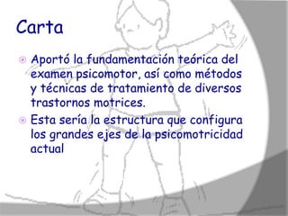 Carta
 Aportó la fundamentación teórica del
  examen psicomotor, así como métodos
  y técnicas de tratamiento de diversos
  trastornos motrices.
 Esta sería la estructura que configura
  los grandes ejes de la psicomotricidad
  actual
 