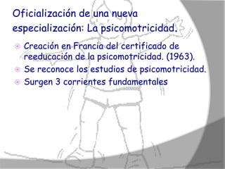 Oficialización de una nueva
especialización: La psicomotricidad.
 Creación en Francia del certificado de
  reeducación de la psicomotricidad. (1963).
 Se reconoce los estudios de psicomotricidad.
 Surgen 3 corrientes fundamentales
 
