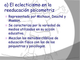 a) El eclecticismo en la
reeducación psicomotriz
 Representado por Michaux, Douché y
  Masson.
 Se caracteriza por la variedad de
  medios utilizados en su acción
  educativa.
 Mezclan los métodos clásicos de
  educación física con los de los
  psiquiatras y psicólogos.
 