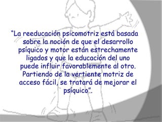 “La reeducación psicomotriz está basada
    sobre la noción de que el desarrollo
  psíquico y motor están estrechamente
     ligados y que la educación del uno
   puede influir favorablemente al otro.
    Partiendo de la vertiente motriz de
   acceso fácil, se tratará de mejorar el
                  psíquico”.
 